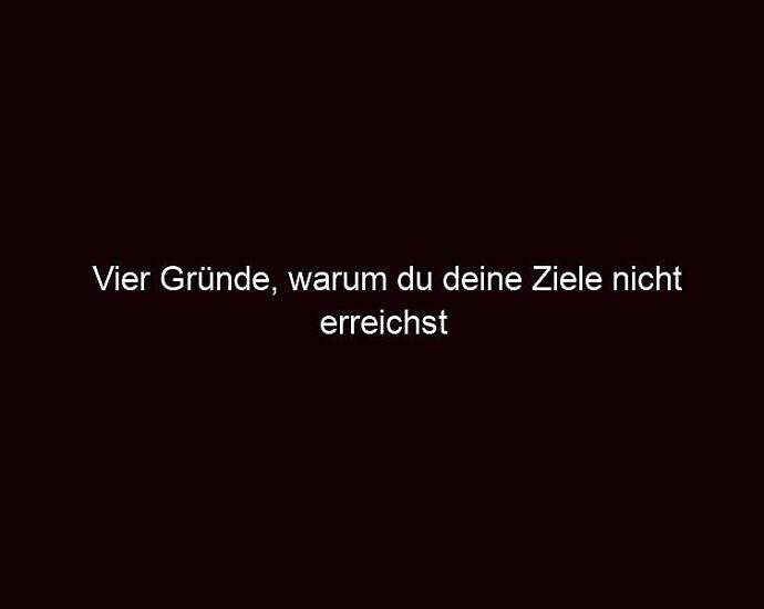 Vier Gründe, Warum Du Deine Ziele Nicht Erreichst