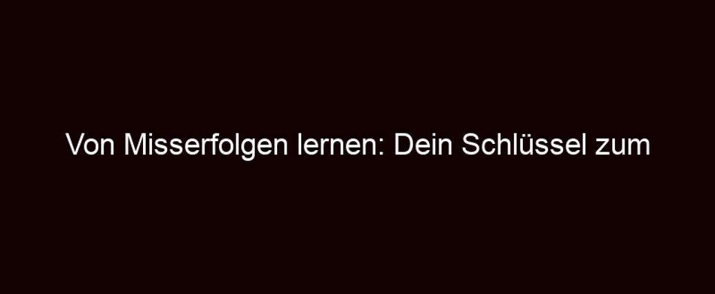 Von Misserfolgen Lernen: Dein Schlüssel Zum Erfolg