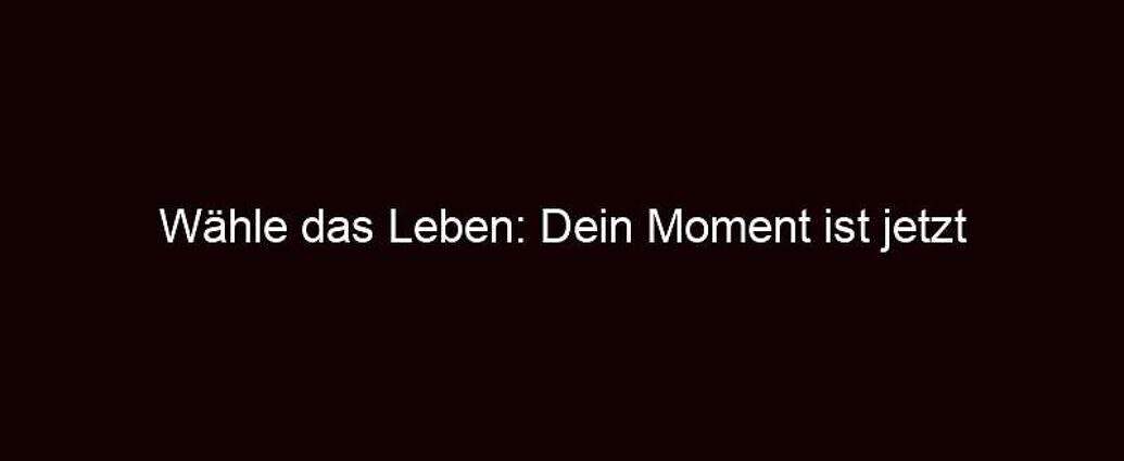 Wähle Das Leben: Dein Moment Ist Jetzt