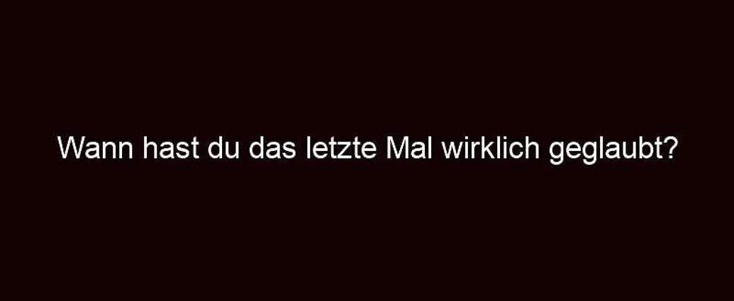 Wann Hast Du Das Letzte Mal Wirklich Geglaubt?