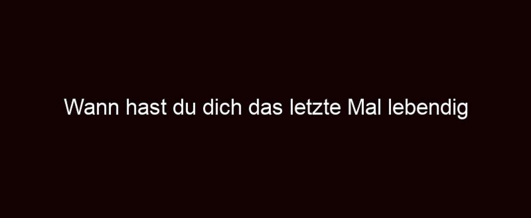 Wann Hast Du Dich Das Letzte Mal Lebendig Gefühlt?