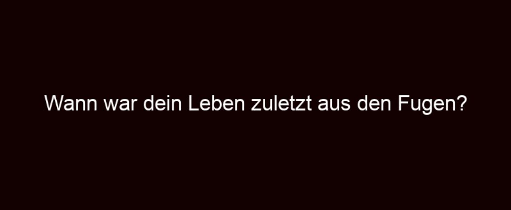 Wann War Dein Leben Zuletzt Aus Den Fugen?