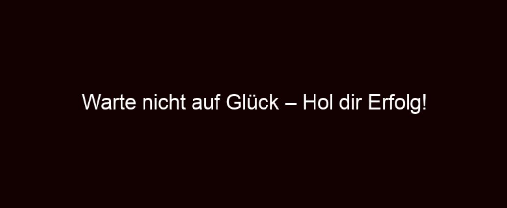 Warte Nicht Auf Glück – Hol Dir Erfolg!