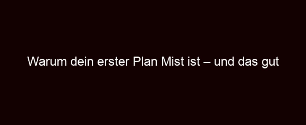 Warum Dein Erster Plan Mist Ist – Und Das Gut So Ist!