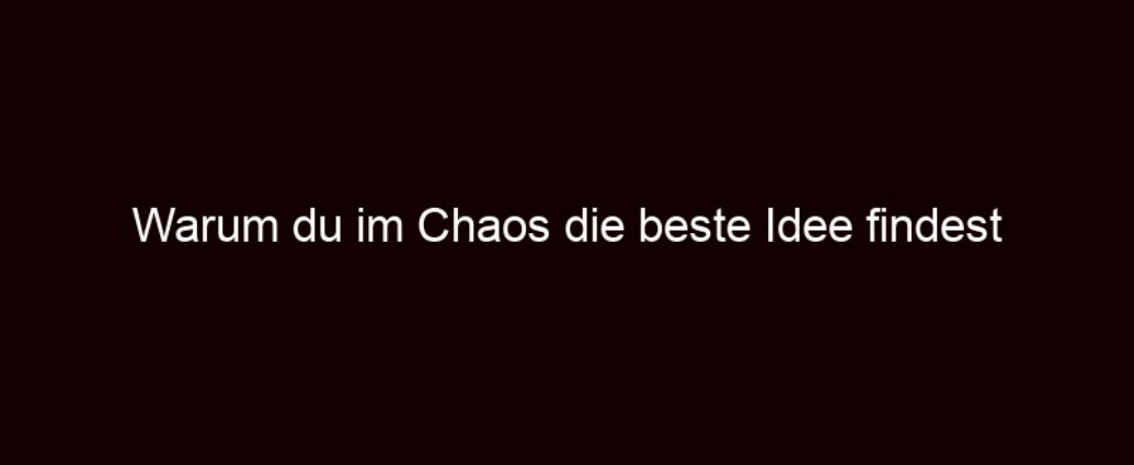 Warum Du Im Chaos Die Beste Idee Findest