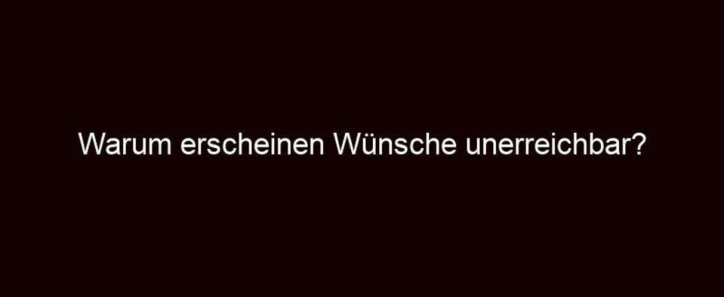 Warum Erscheinen Wünsche Unerreichbar?