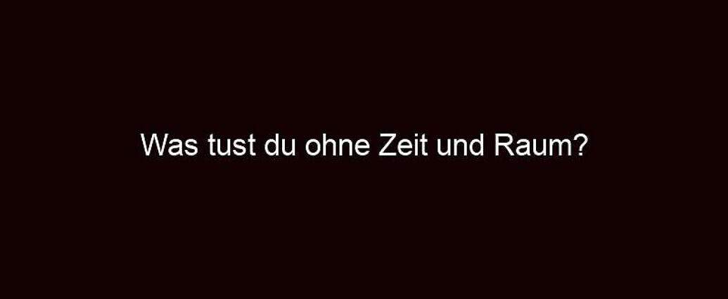 Was Tust Du Ohne Zeit Und Raum?