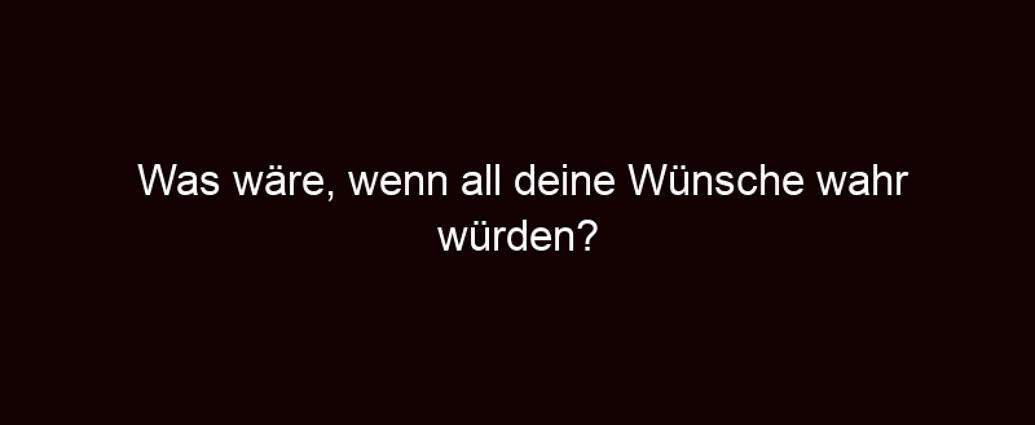 Was Wäre, Wenn All Deine Wünsche Wahr Würden?