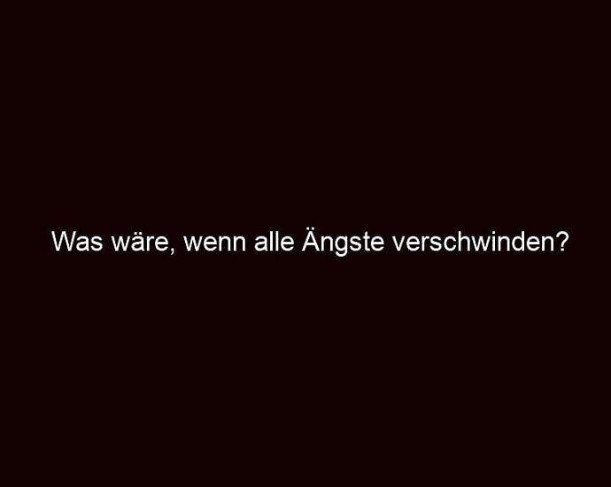 Was Wäre, Wenn Alle Ängste Verschwinden?