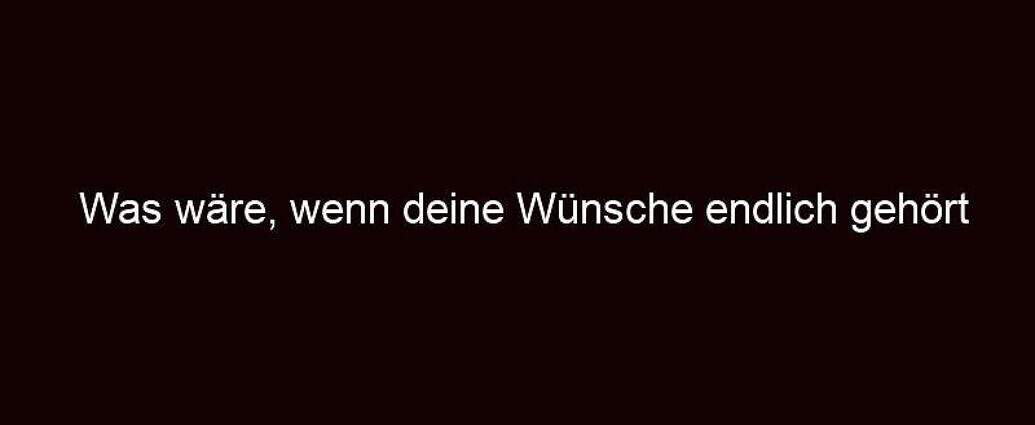 Was Wäre, Wenn Deine Wünsche Endlich Gehört Würden?