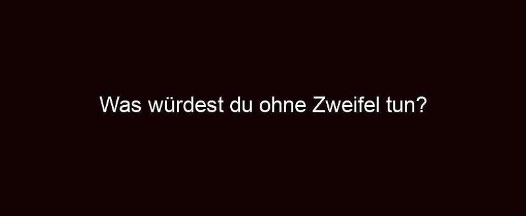 Was Würdest Du Ohne Zweifel Tun?