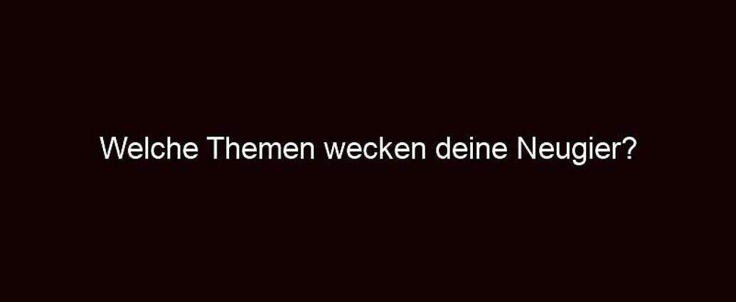 Welche Themen Wecken Deine Neugier?