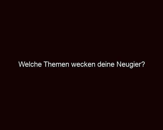 Welche Themen Wecken Deine Neugier?