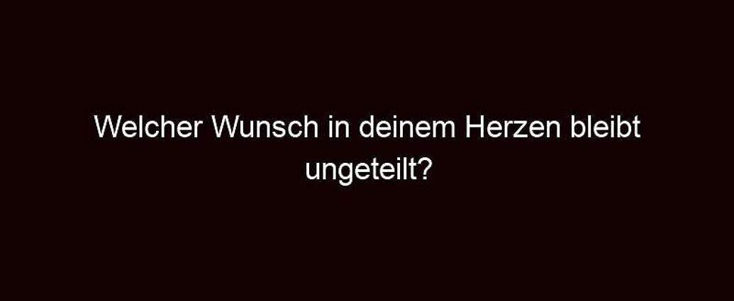 Welcher Wunsch In Deinem Herzen Bleibt Ungeteilt?