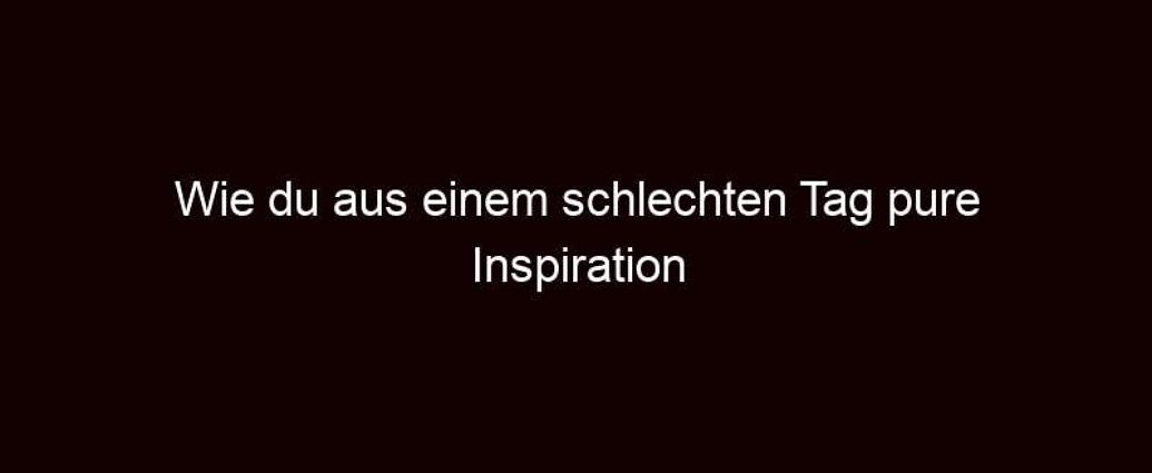 Wie Du Aus Einem Schlechten Tag Pure Inspiration Schöpfst