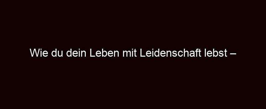 Wie Du Dein Leben Mit Leidenschaft Lebst – Jetzt Starten!