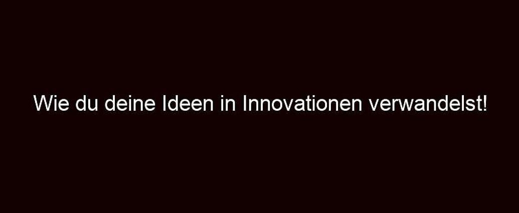 Wie Du Deine Ideen In Innovationen Verwandelst!