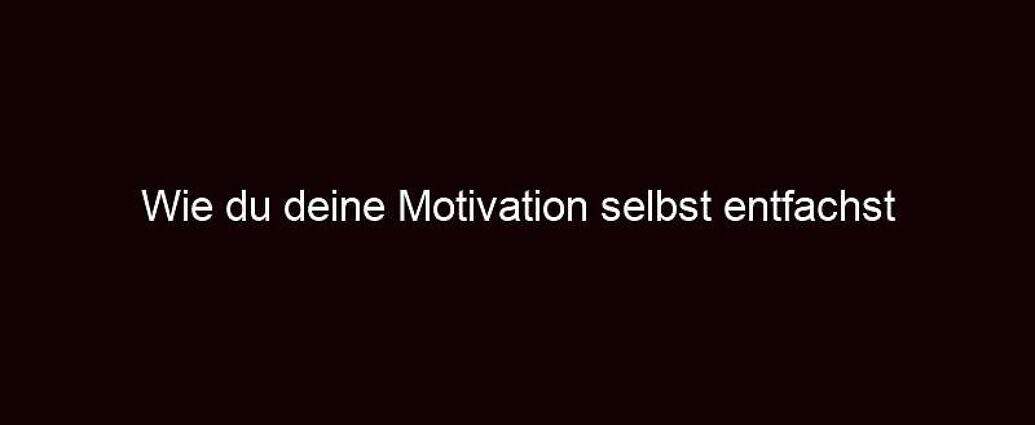 Wie Du Deine Motivation Selbst Entfachst