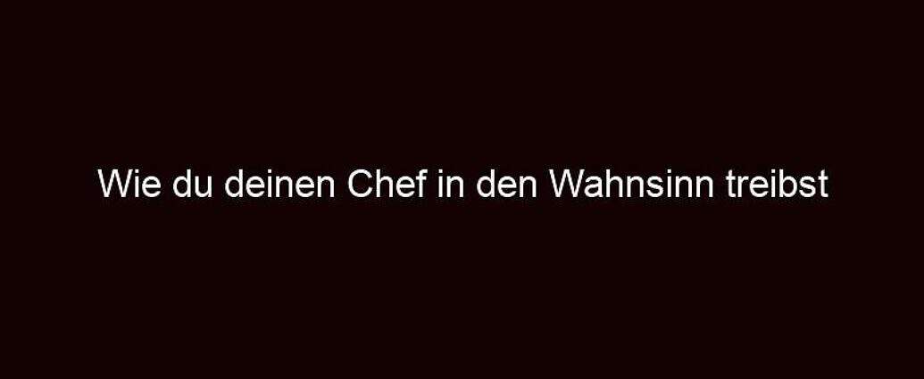 Wie Du Deinen Chef In Den Wahnsinn Treibst