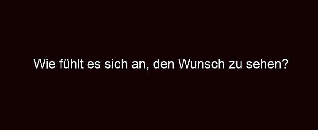 Wie Fühlt Es Sich An, Den Wunsch Zu Sehen?