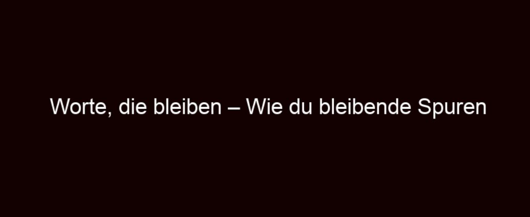 Worte, Die Bleiben – Wie Du Bleibende Spuren Hinterlässt