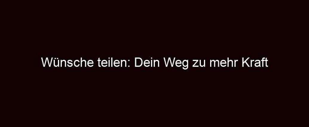 Wünsche Teilen: Dein Weg Zu Mehr Kraft