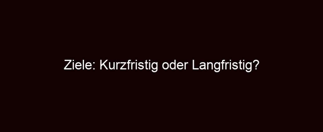 Ziele: Kurzfristig Oder Langfristig?