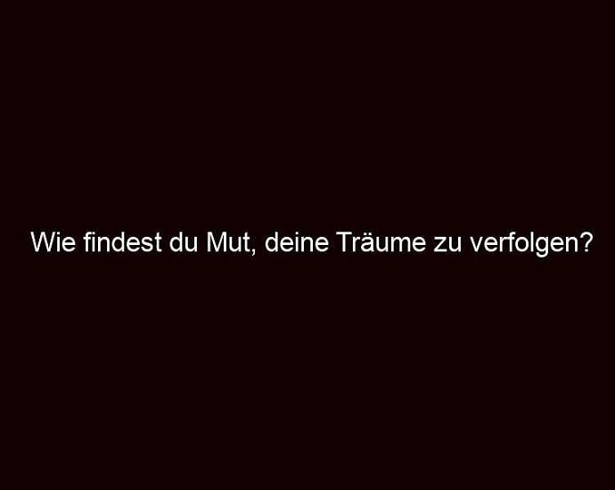 Wie findest du Mut, deine Träume zu verfolgen?
