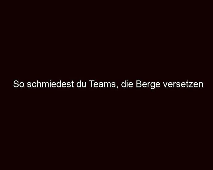 So schmiedest du Teams, die Berge versetzen 