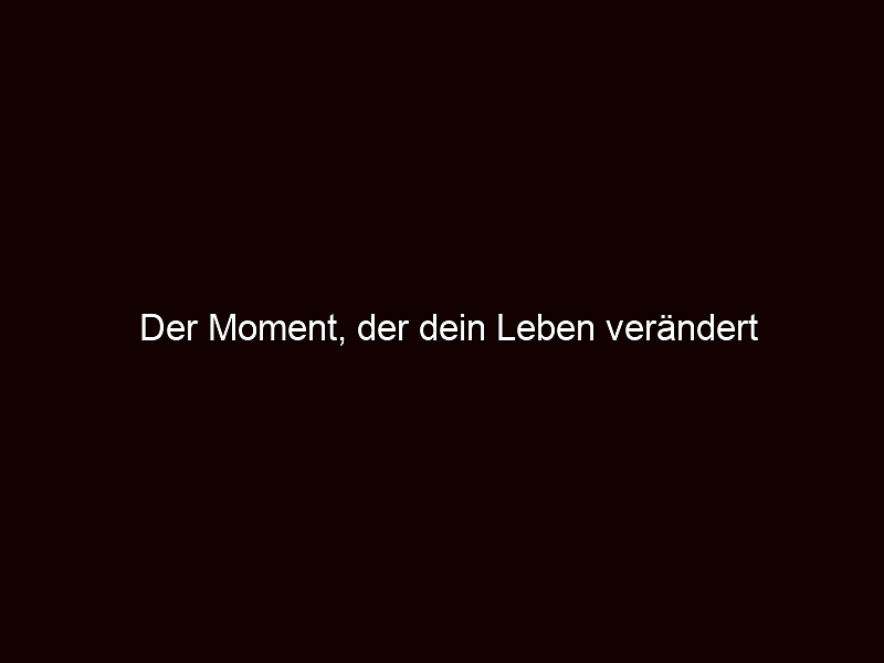 Der Moment, der dein Leben verändert