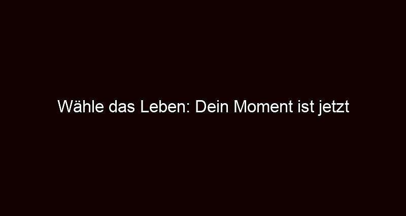 Wähle das Leben: Dein Moment ist jetzt