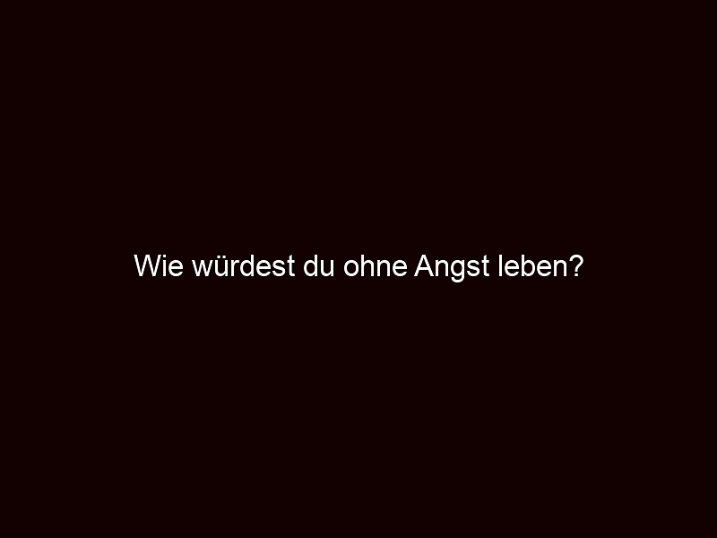 Wie würdest du ohne Angst leben?