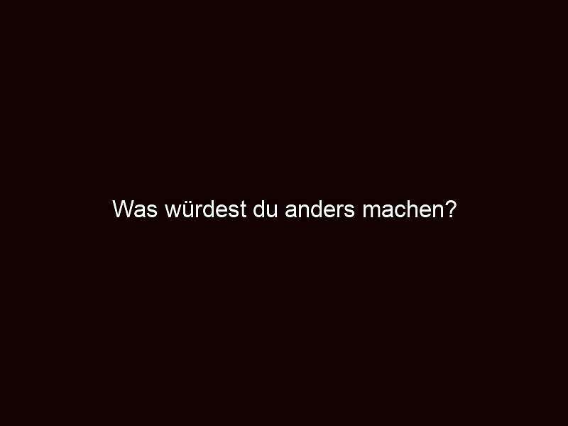 Was würdest du anders machen?