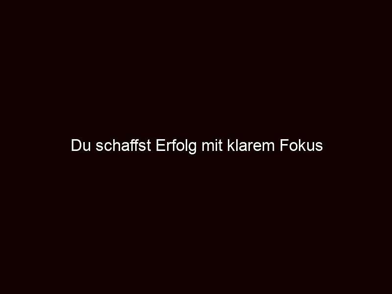 Du schaffst Erfolg mit klarem Fokus