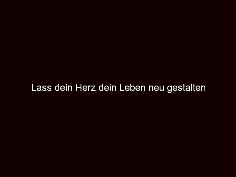 Lass dein Herz dein Leben neu gestalten