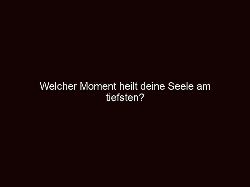 Welcher moment heilt deine seele am tiefsten?