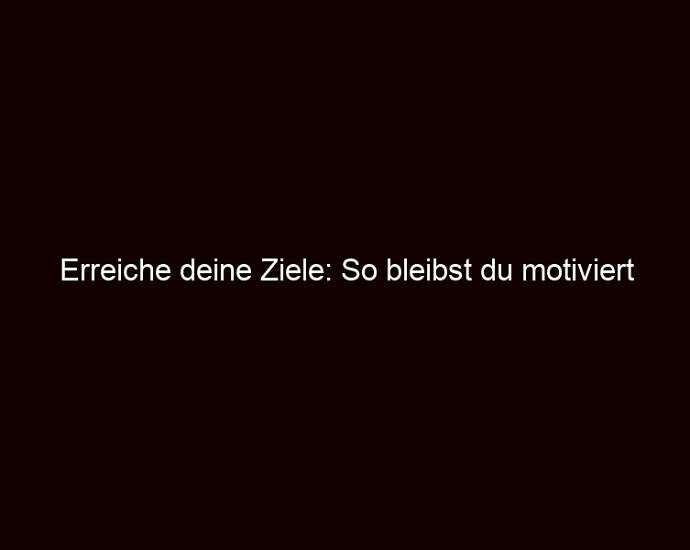 Erreiche deine Ziele: So bleibst du motiviert