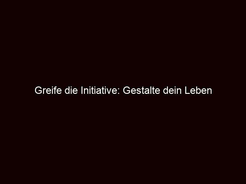 Greife die Initiative: Gestalte dein Leben