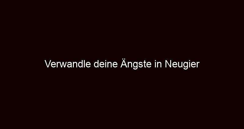 Verwandle deine Ängste in Neugier