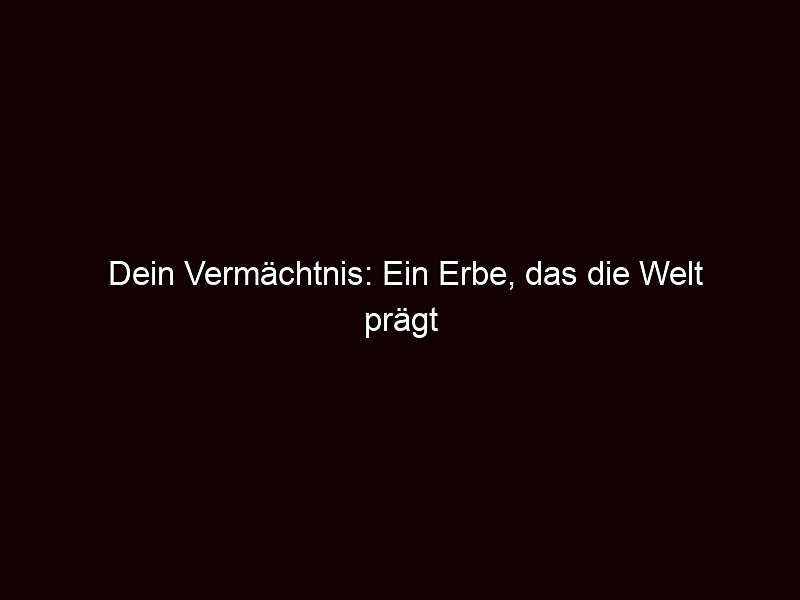 Dein Vermächtnis: Ein Erbe, das die Welt prägt