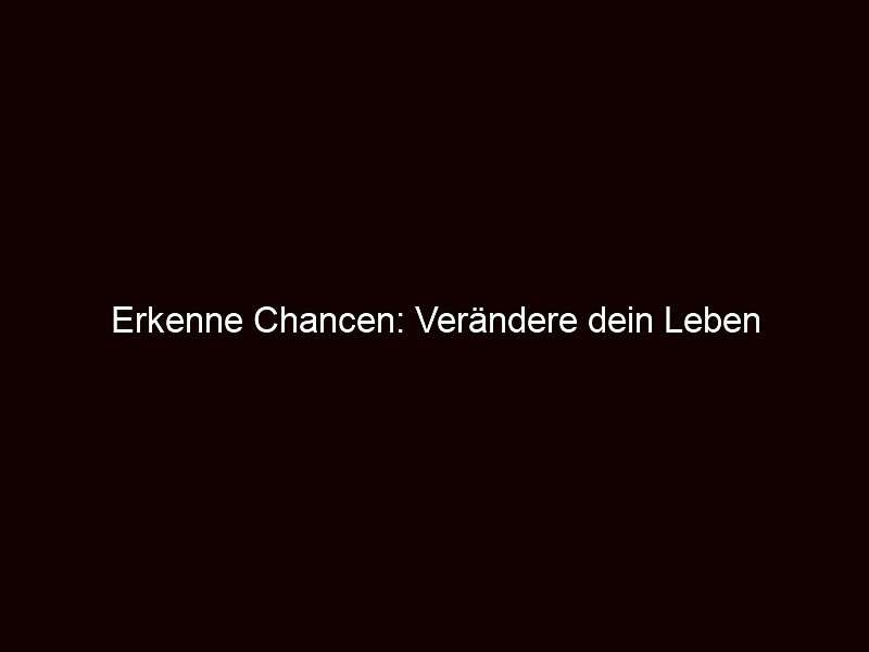 Erkenne Chancen: Verändere dein Leben