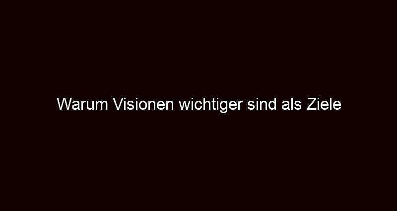 Warum Visionen wichtiger sind als Ziele