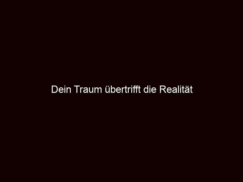 Dein Traum übertrifft die Realität