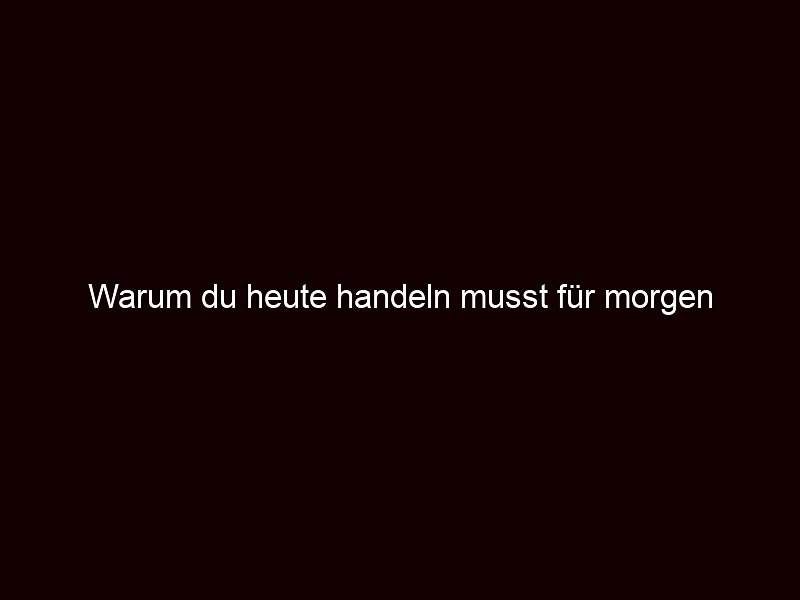 Warum du heute handeln musst für morgen