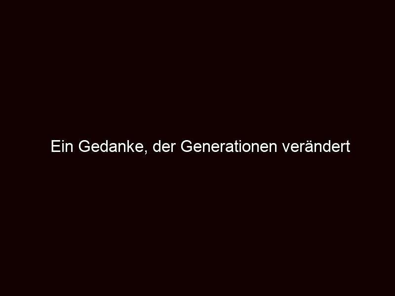 Ein gedanke, der generationen verändert