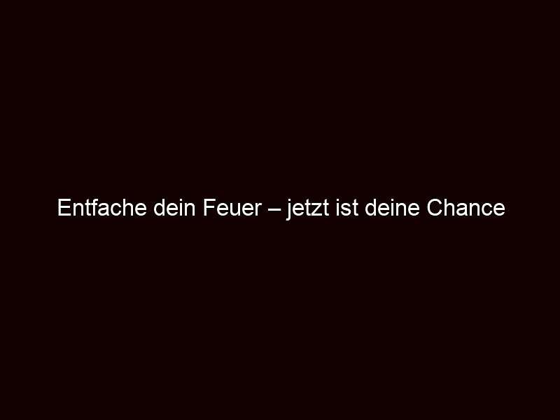Entfache dein feuer – jetzt ist deine chance