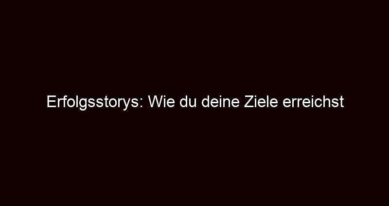 Erfolgsstorys: wie du deine ziele erreichst