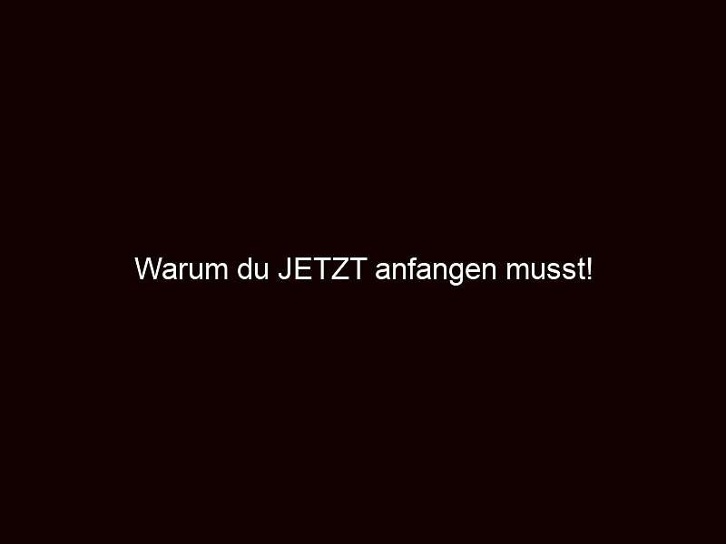 Warum du jetzt anfangen musst!