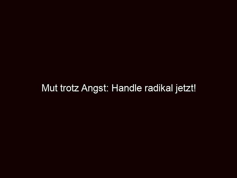 Mut trotz Angst: Handle radikal jetzt! 