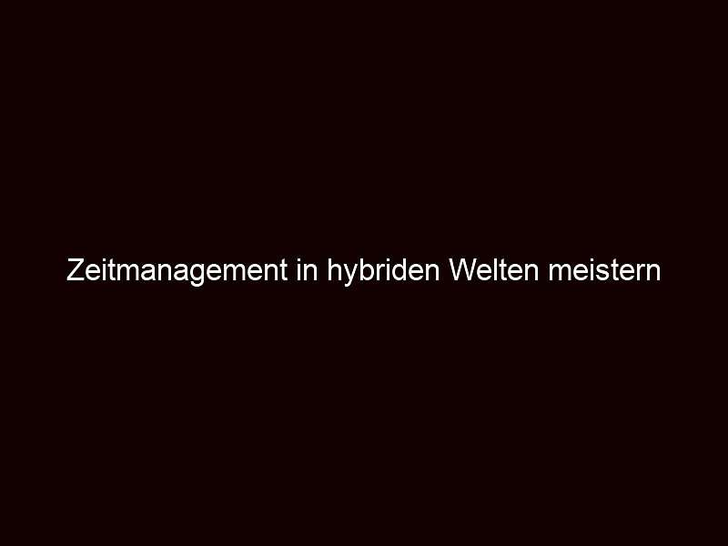 Zeitmanagement in hybriden Welten meistern 